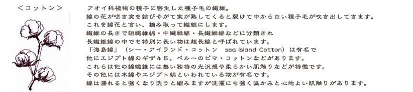 コットン：アオイ科植物の種子に密生した種子毛の繊維です。綿の花が咲き実を結びます。やがて実が熟してくると裂けて中から白い種子毛が吹き出してきます。これを綿花と言い摘み取って繊維にするのです。繊維の長さで短繊維綿・中繊維綿・長繊維綿などに分類され長繊維綿の中でも特別に長い物は超長綿と呼ばれています。「海島綿」(シー・アイランド・コットン　Sea Island Cotton)は有名で、他に、エジプト綿のギザ４５、 ペルーのピマ・コットンなどがあります。他の綿には無い独特の光沢感と柔らかい肌触りが特徴です。他にも木綿やエジプト綿といった種類が有名かと思います。綿は濡れると強くなり洗うと縮みますが洗濯にも強く温かみと肌触りがあります。　