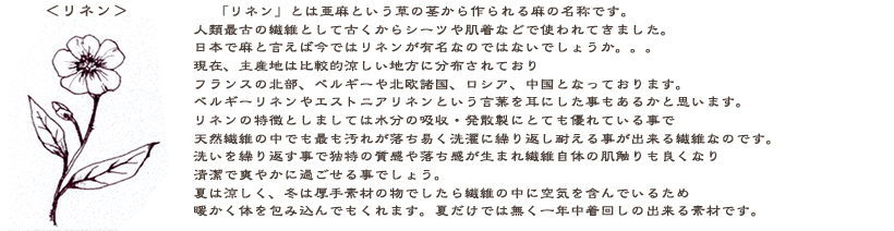 リネン：「リネン」とは、亜麻という草の茎から作る麻の名称です。人類最古の繊維として古くから使われてきました。日本で麻と言えばリネンを思い浮かべるのではないでしょうか。現在、主産地は比較的寒い地方に分布されておりフランスの北部、ベルギーや北欧諸国やロシア・中国となっております。ベルギーリネンやエストニアリネンという言葉を耳にした事もあるのではないでしょうか？