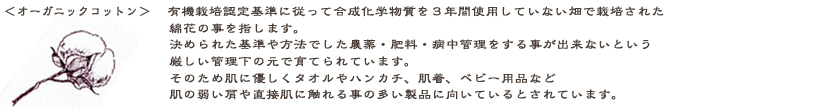 オーガニックコットン：有機栽培認定基準に従って、合成化学物質を３年間使用していない畑で栽培された綿花の事を指します。決められた基準や方法でしか農薬・肥料・病中害管理をすることが出来ないという厳しい管理下の元で育てられているのです。そのため、肌に優しく、タオルやハンカチ・肌着・ベビー用品など肌の弱い方や直接肌に触れる事の多い製品に向いているとされています