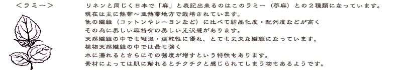 ラミー：「リネン」と同じく日本で麻と表記できるのはラミー（苧麻）との２種類になっています。現在は主に熱帯〜亜熱帯地方で栽培されているそうです。他の繊維（コットンやレーヨンなど）に比べて重合度・結晶化度・配列度などが高く天然繊維の中でも吸湿・速乾性に優れとっても丈夫な繊維になっています。植物天然繊維の中では最も強く、水に濡れるとさらにその強度を増すという性質があるのです。素材によっては肌に触る物もあり生地選びに気をつけなければいけません。