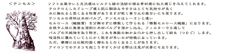 テンセル：ソフトな風合いと光沢感はシルクと綿の混紡の様な素材感でしょう。テロテロとしたドレープ感と肌触りはとっても気持ちが良いです。水洗いをすると硬くなりますが、乾くと元の風合いに戻ります。テンセルの材料は木材パルプ。テンセルはレーヨンと違い、セルロース（繊維質）を分解せずに、精製してつくられる『精製セルロース繊維』です。自然や人体に無害な溶剤に木質パルプを溶かしこみフィルターでろ過してパルプの不純物を取り除き、これを無数の細かい穴から押し出して紡糸（つむぐ）します。吸湿性に優れていてとにかく乾きが早いです。摩擦で白く見えるので注意が必要です。アイロンでのテカリも起こりやすいので当て布は必須です。