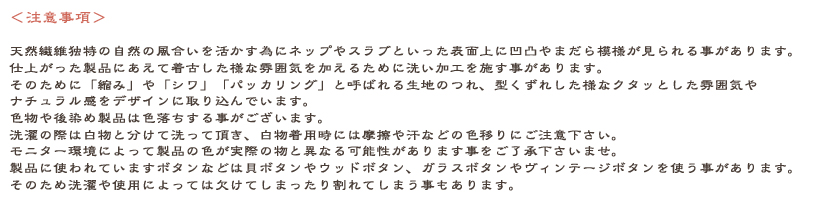 天然繊維独特の自然の風合いを活かす為にネップやスラブが生地状に見られる事がございます事をご了解下さい。新品の製品に着古した様な質感を加える為に洗い加工を施すことがあります。主に綿や麻製品に加工し、「縮み」や「シワ」によって型くずれした様なクタクタ感やナチュラル感をデザインとして取り入れています。色物やあと染め製品の場合は色落ちが起こる事がございます。洗濯は分けて洗って頂き、白物との着用時には摩擦や汗での色移りにご注意下さい。