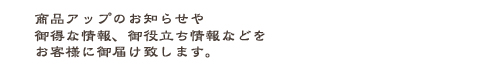 新作アップをいち早くお知らせしたり、お得な情報やお役立ち情報などを月1～2回程お客様のパソコン又は携帯にお届けいたします。